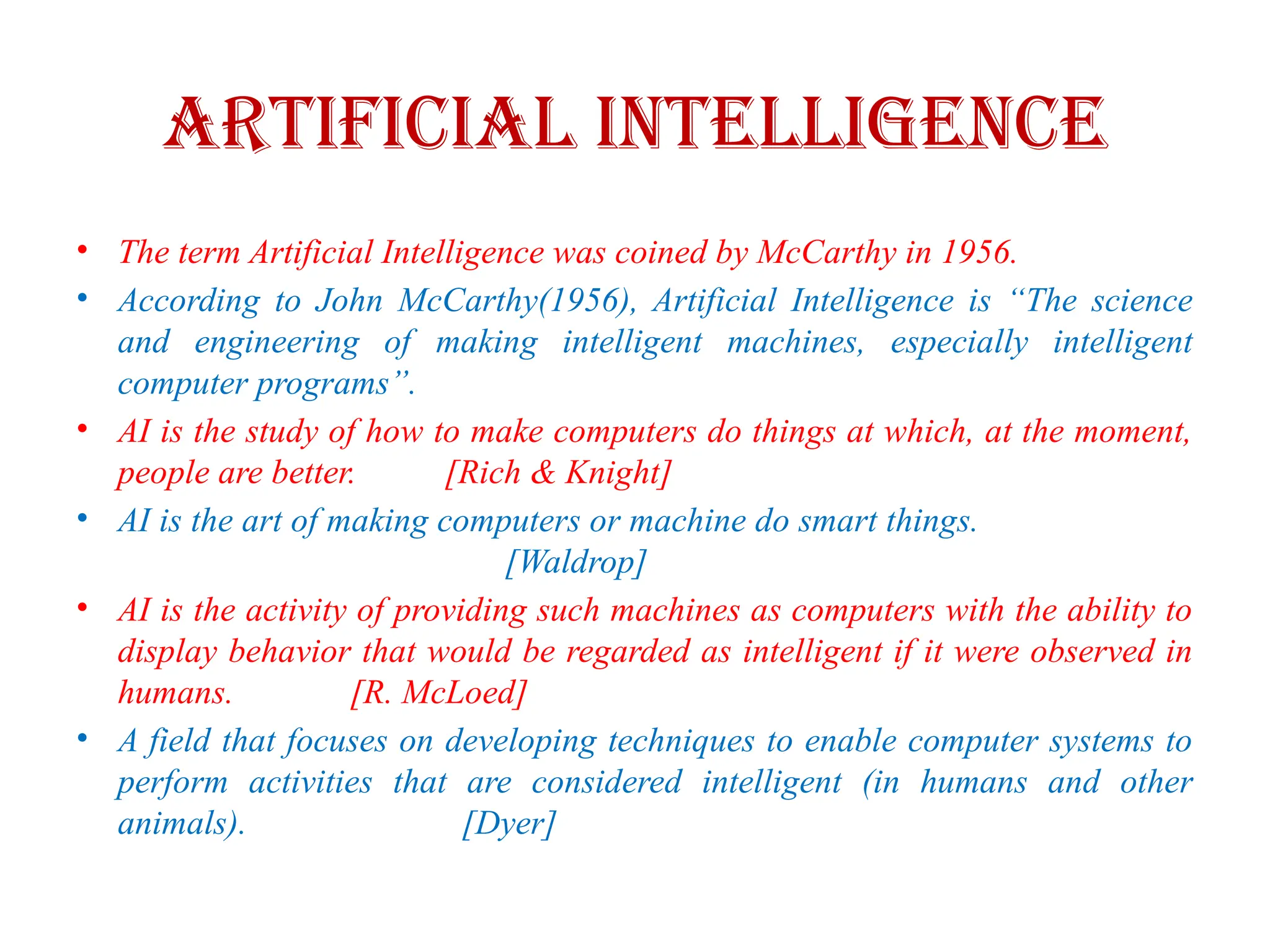 Artificial Intelligence
• The term Artificial Intelligence was coined by McCarthy in 1956.
• According to John McCarthy(1956), Artificial Intelligence is “The science
and engineering of making intelligent machines, especially intelligent
computer programs”.
• AI is the study of how to make computers do things at which, at the moment,
people are better. [Rich & Knight]
• AI is the art of making computers or machine do smart things.
[Waldrop]
• AI is the activity of providing such machines as computers with the ability to
display behavior that would be regarded as intelligent if it were observed in
humans. [R. McLoed]
• A field that focuses on developing techniques to enable computer systems to
perform activities that are considered intelligent (in humans and other
animals). [Dyer]
 