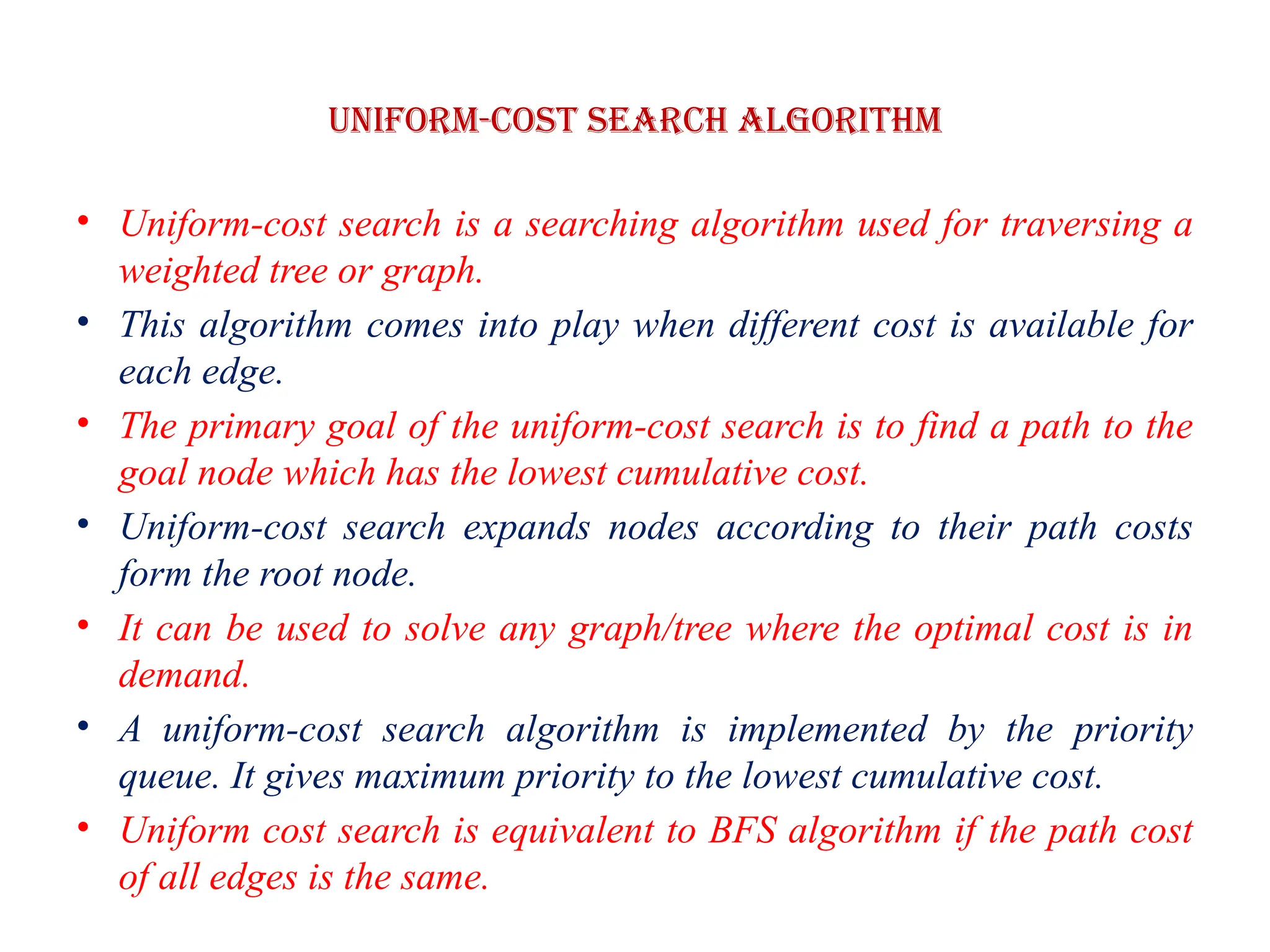 Uniform-cost Search Algorithm
• Uniform-cost search is a searching algorithm used for traversing a
weighted tree or graph.
• This algorithm comes into play when different cost is available for
each edge.
• The primary goal of the uniform-cost search is to find a path to the
goal node which has the lowest cumulative cost.
• Uniform-cost search expands nodes according to their path costs
form the root node.
• It can be used to solve any graph/tree where the optimal cost is in
demand.
• A uniform-cost search algorithm is implemented by the priority
queue. It gives maximum priority to the lowest cumulative cost.
• Uniform cost search is equivalent to BFS algorithm if the path cost
of all edges is the same.
 