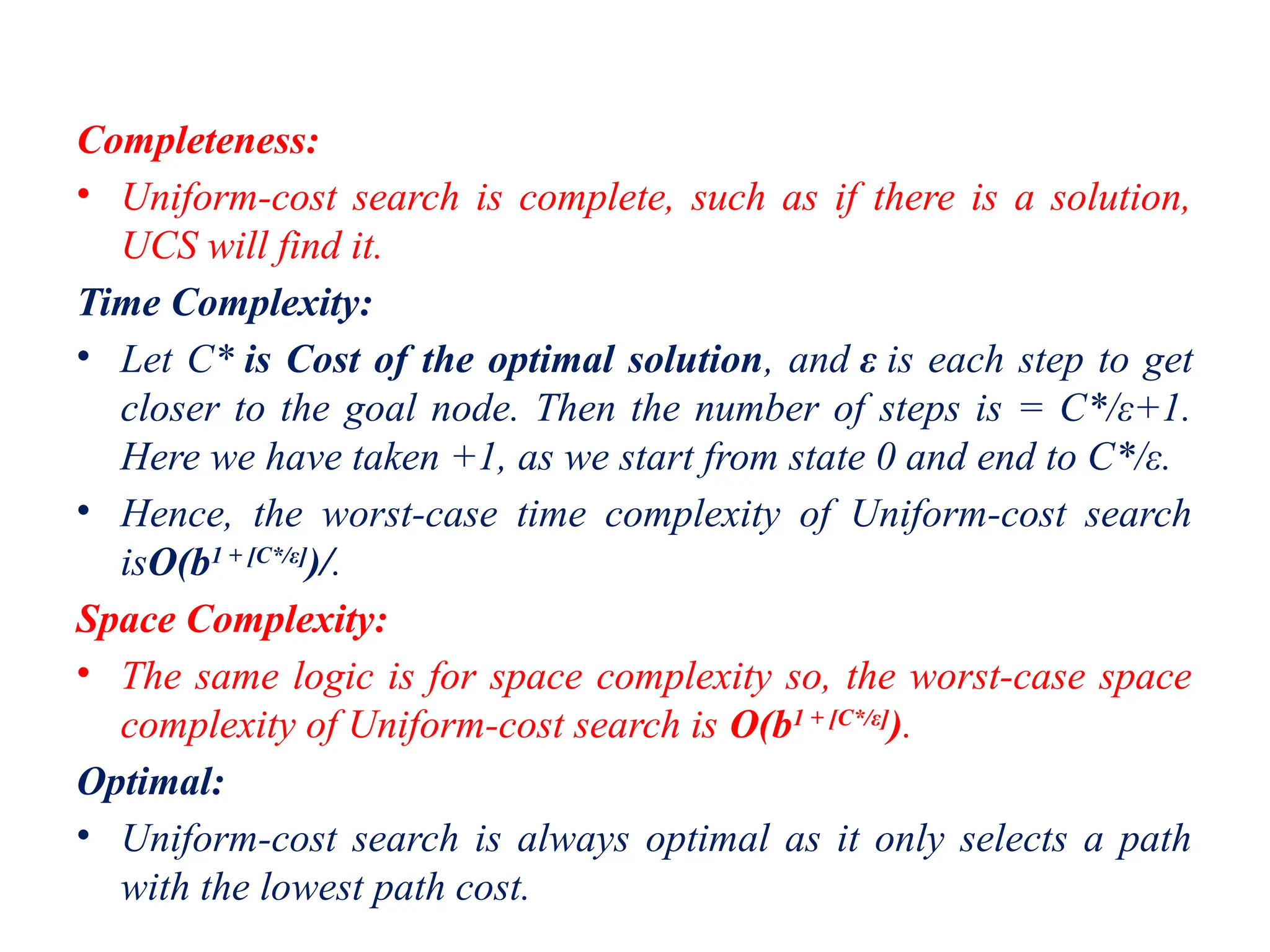 Completeness:
• Uniform-cost search is complete, such as if there is a solution,
UCS will find it.
Time Complexity:
• Let C* is Cost of the optimal solution, and ε is each step to get
closer to the goal node. Then the number of steps is = C*/ε+1.
Here we have taken +1, as we start from state 0 and end to C*/ε.
• Hence, the worst-case time complexity of Uniform-cost search
isO(b1 + [C*/ε]
)/.
Space Complexity:
• The same logic is for space complexity so, the worst-case space
complexity of Uniform-cost search is O(b1 + [C*/ε]
).
Optimal:
• Uniform-cost search is always optimal as it only selects a path
with the lowest path cost.
 