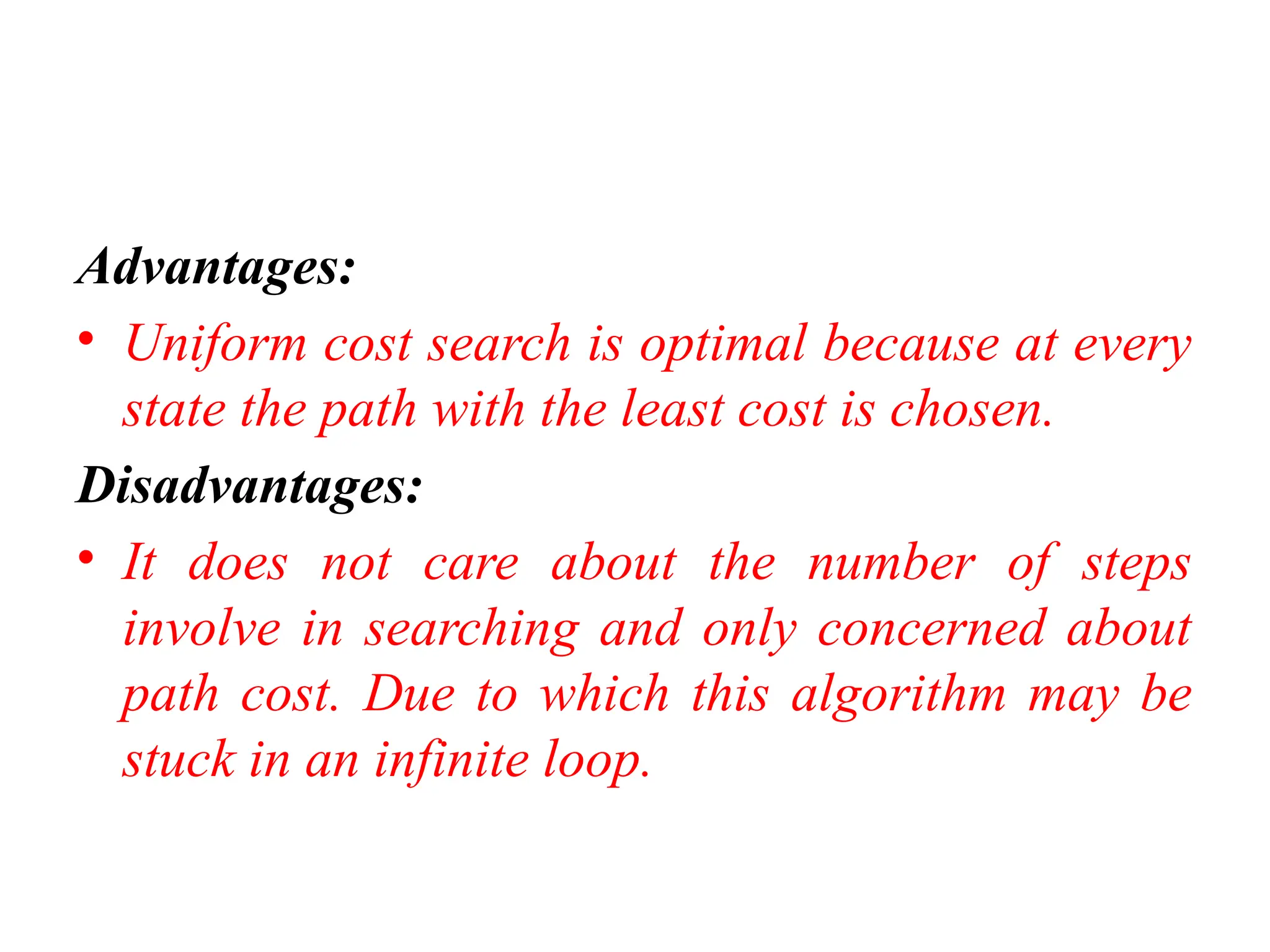 Advantages:
• Uniform cost search is optimal because at every
state the path with the least cost is chosen.
Disadvantages:
• It does not care about the number of steps
involve in searching and only concerned about
path cost. Due to which this algorithm may be
stuck in an infinite loop.
 
