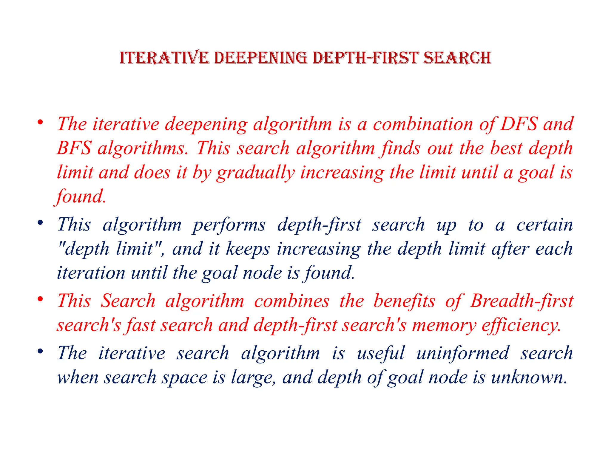 Iterative deepening depth-first Search
• The iterative deepening algorithm is a combination of DFS and
BFS algorithms. This search algorithm finds out the best depth
limit and does it by gradually increasing the limit until a goal is
found.
• This algorithm performs depth-first search up to a certain
"depth limit", and it keeps increasing the depth limit after each
iteration until the goal node is found.
• This Search algorithm combines the benefits of Breadth-first
search's fast search and depth-first search's memory efficiency.
• The iterative search algorithm is useful uninformed search
when search space is large, and depth of goal node is unknown.
 