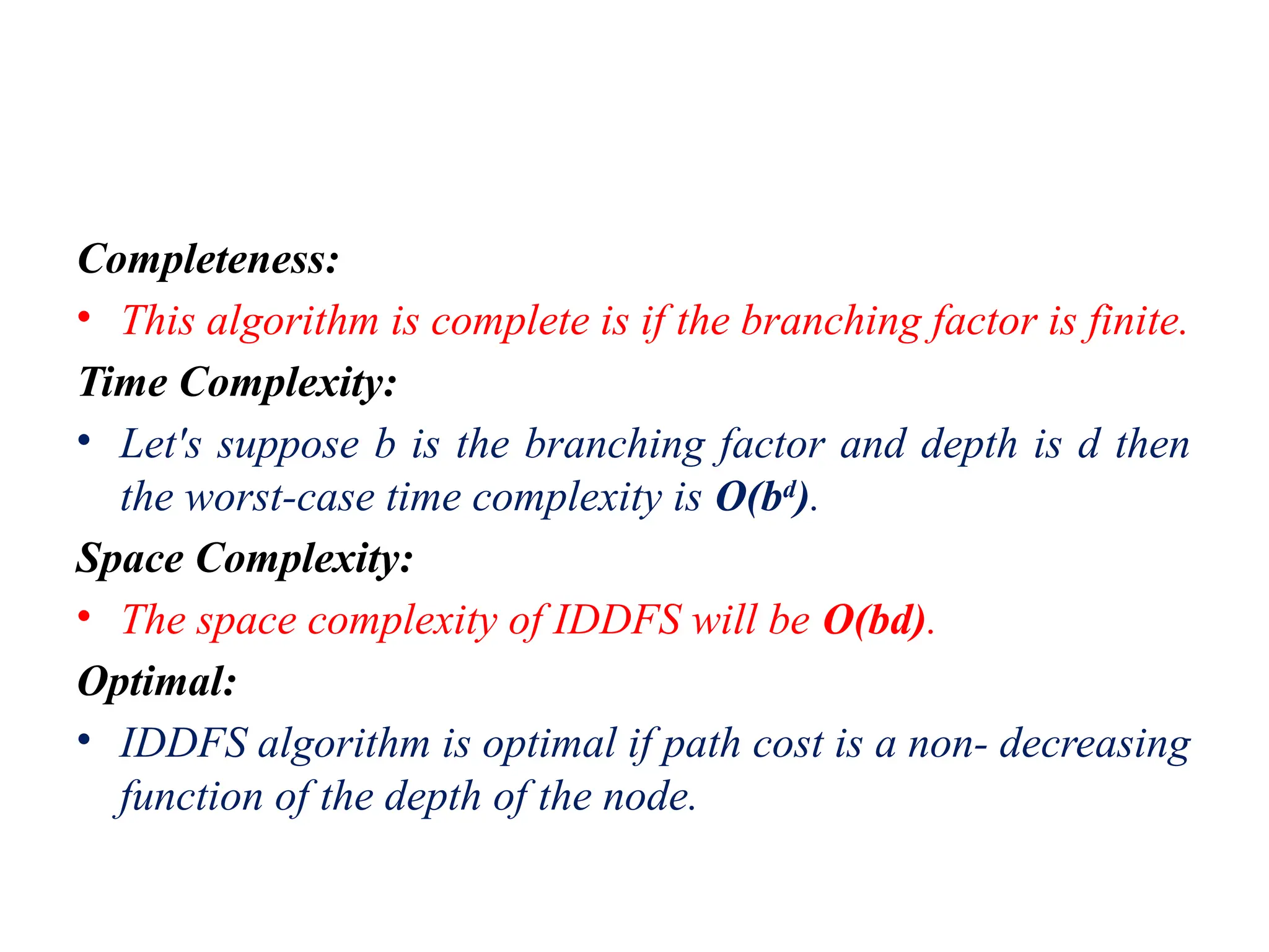 Completeness:
• This algorithm is complete is if the branching factor is finite.
Time Complexity:
• Let's suppose b is the branching factor and depth is d then
the worst-case time complexity is O(bd
).
Space Complexity:
• The space complexity of IDDFS will be O(bd).
Optimal:
• IDDFS algorithm is optimal if path cost is a non- decreasing
function of the depth of the node.
 