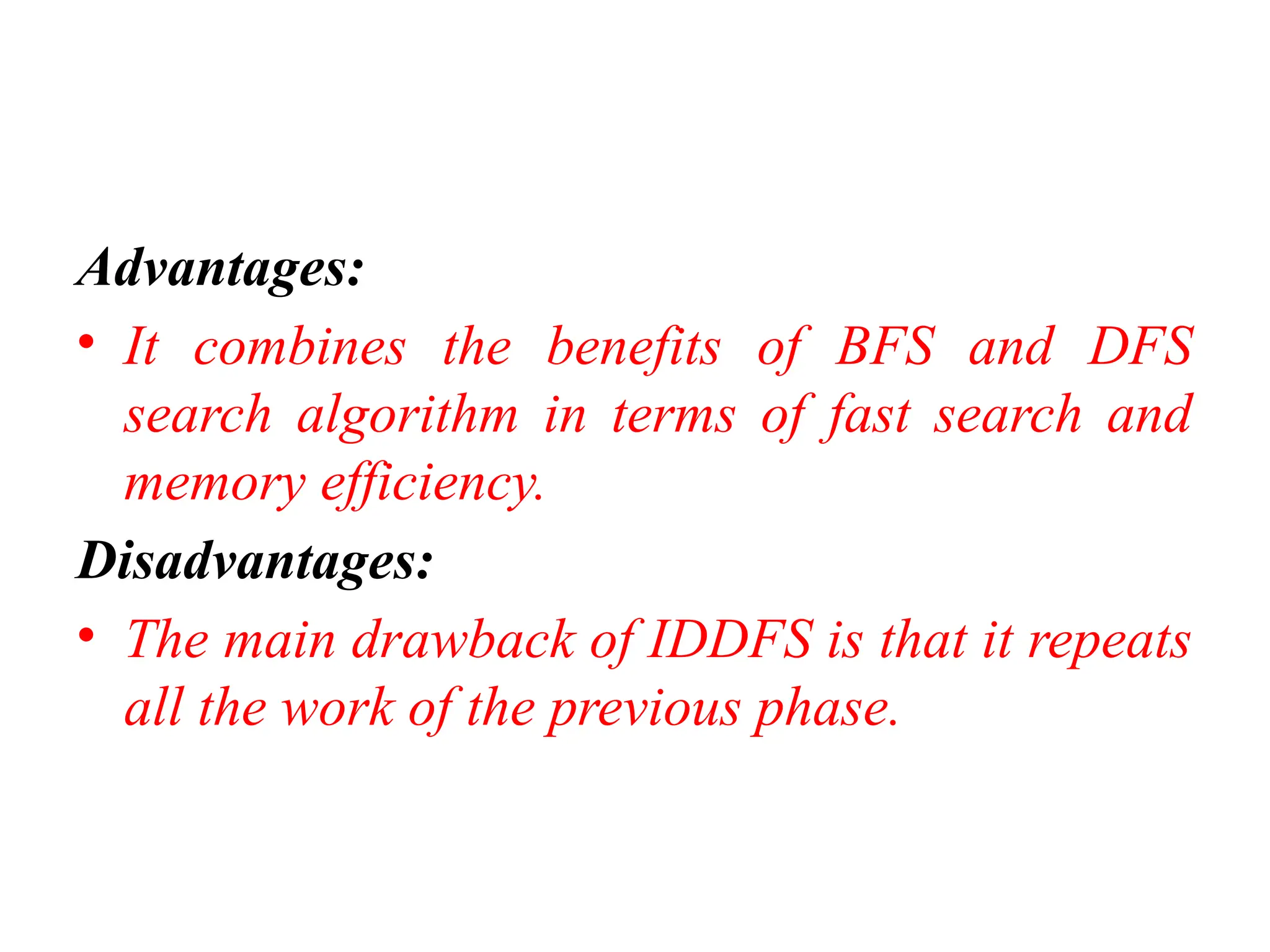 Advantages:
• It combines the benefits of BFS and DFS
search algorithm in terms of fast search and
memory efficiency.
Disadvantages:
• The main drawback of IDDFS is that it repeats
all the work of the previous phase.
 