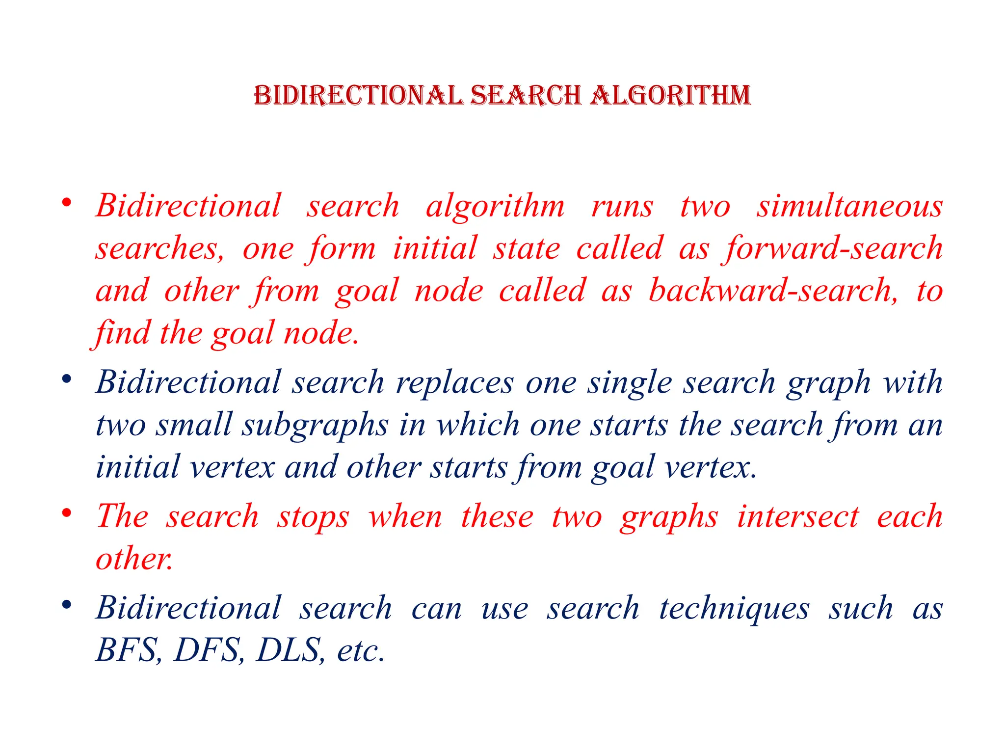 Bidirectional Search Algorithm
• Bidirectional search algorithm runs two simultaneous
searches, one form initial state called as forward-search
and other from goal node called as backward-search, to
find the goal node.
• Bidirectional search replaces one single search graph with
two small subgraphs in which one starts the search from an
initial vertex and other starts from goal vertex.
• The search stops when these two graphs intersect each
other.
• Bidirectional search can use search techniques such as
BFS, DFS, DLS, etc.
 