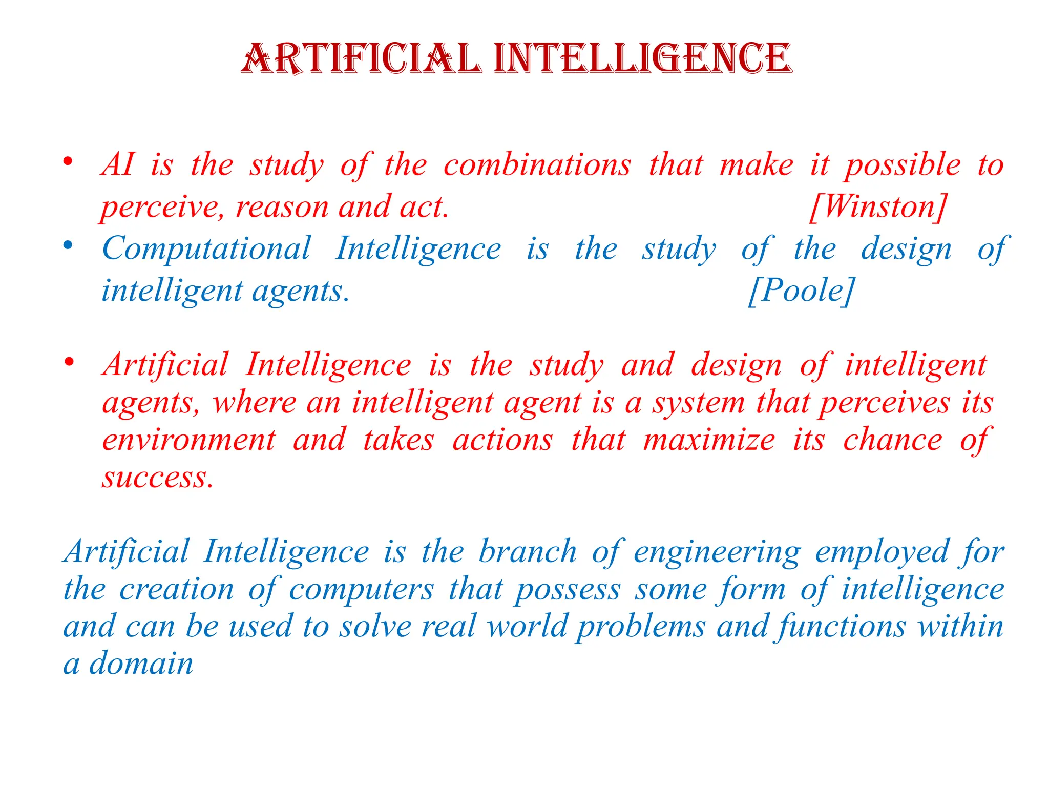 Artificial Intelligence
• AI is the study of the combinations that make it possible to
perceive, reason and act. [Winston]
• Computational Intelligence is the study of the design of
intelligent agents. [Poole]
• Artificial Intelligence is the study and design of intelligent
agents, where an intelligent agent is a system that perceives its
environment and takes actions that maximize its chance of
success.
Artificial Intelligence is the branch of engineering employed for
the creation of computers that possess some form of intelligence
and can be used to solve real world problems and functions within
a domain
 