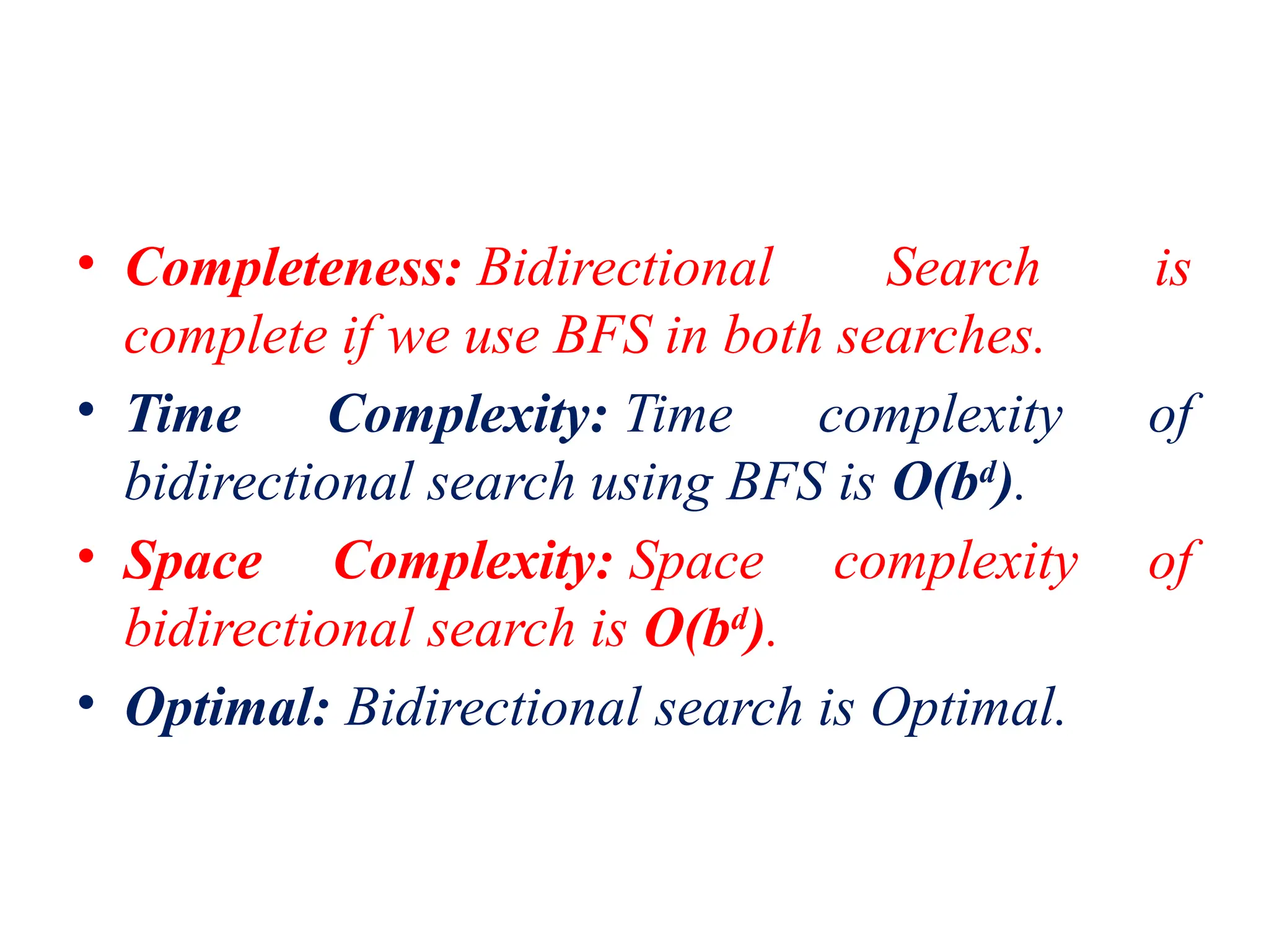 • Completeness: Bidirectional Search is
complete if we use BFS in both searches.
• Time Complexity: Time complexity of
bidirectional search using BFS is O(bd
).
• Space Complexity: Space complexity of
bidirectional search is O(bd
).
• Optimal: Bidirectional search is Optimal.
 