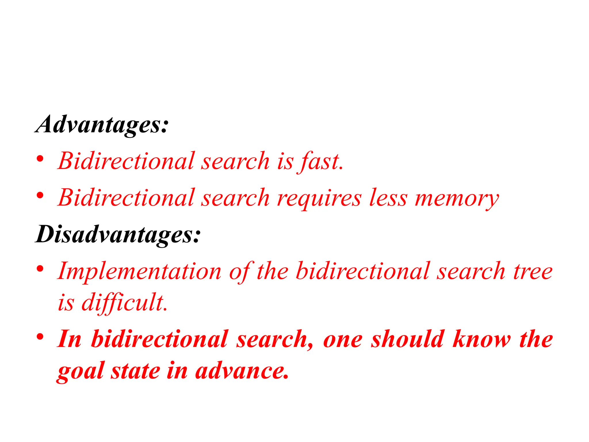 Advantages:
• Bidirectional search is fast.
• Bidirectional search requires less memory
Disadvantages:
• Implementation of the bidirectional search tree
is difficult.
• In bidirectional search, one should know the
goal state in advance.
 