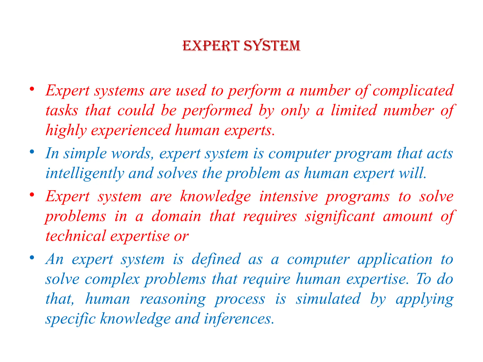 EXPERT SYSTEM
• Expert systems are used to perform a number of complicated
tasks that could be performed by only a limited number of
highly experienced human experts.
• In simple words, expert system is computer program that acts
intelligently and solves the problem as human expert will.
• Expert system are knowledge intensive programs to solve
problems in a domain that requires significant amount of
technical expertise or
• An expert system is defined as a computer application to
solve complex problems that require human expertise. To do
that, human reasoning process is simulated by applying
specific knowledge and inferences.
 