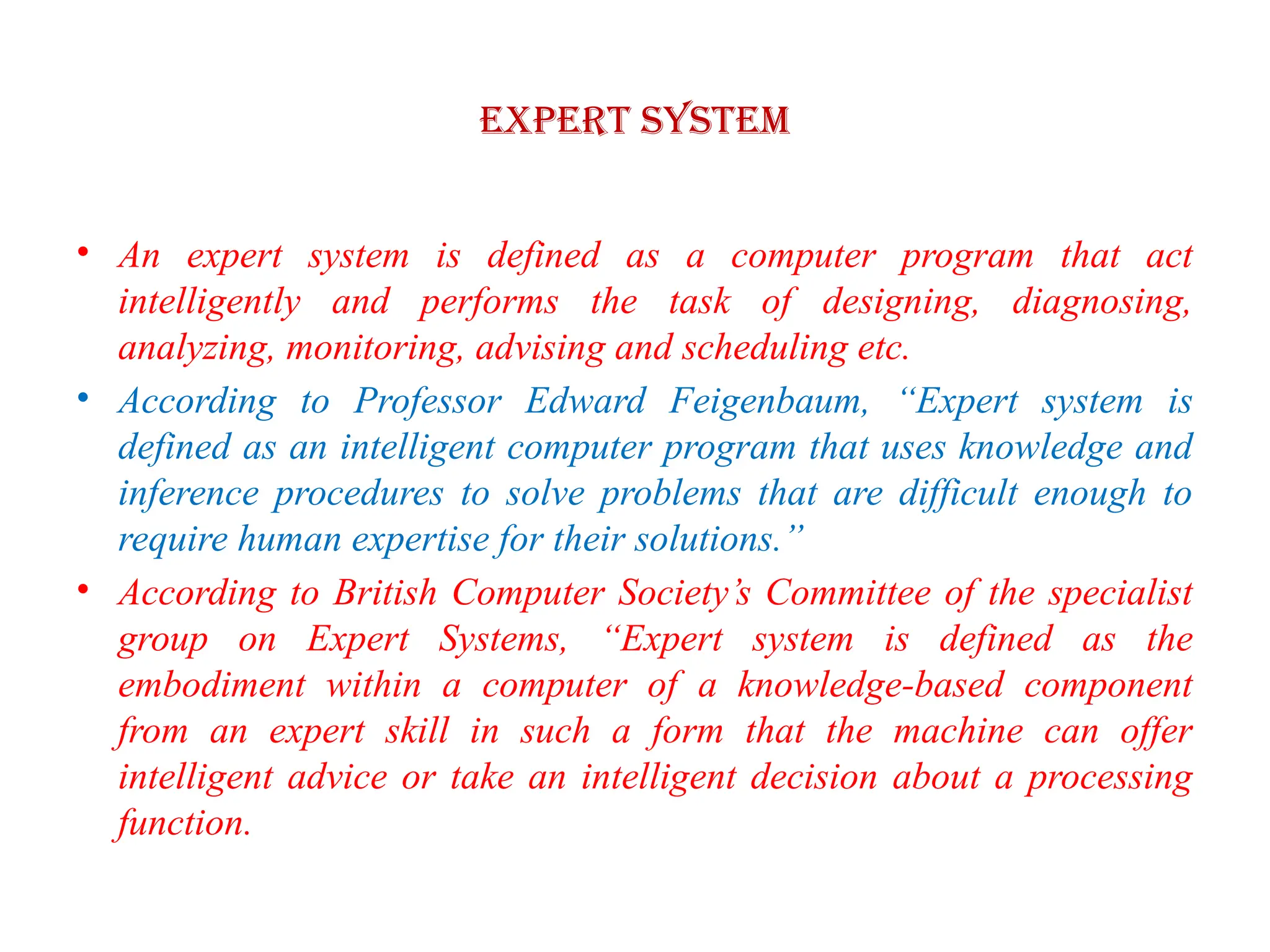 EXPERT SYSTEM
• An expert system is defined as a computer program that act
intelligently and performs the task of designing, diagnosing,
analyzing, monitoring, advising and scheduling etc.
• According to Professor Edward Feigenbaum, “Expert system is
defined as an intelligent computer program that uses knowledge and
inference procedures to solve problems that are difficult enough to
require human expertise for their solutions.”
• According to British Computer Society’s Committee of the specialist
group on Expert Systems, “Expert system is defined as the
embodiment within a computer of a knowledge-based component
from an expert skill in such a form that the machine can offer
intelligent advice or take an intelligent decision about a processing
function.
 
