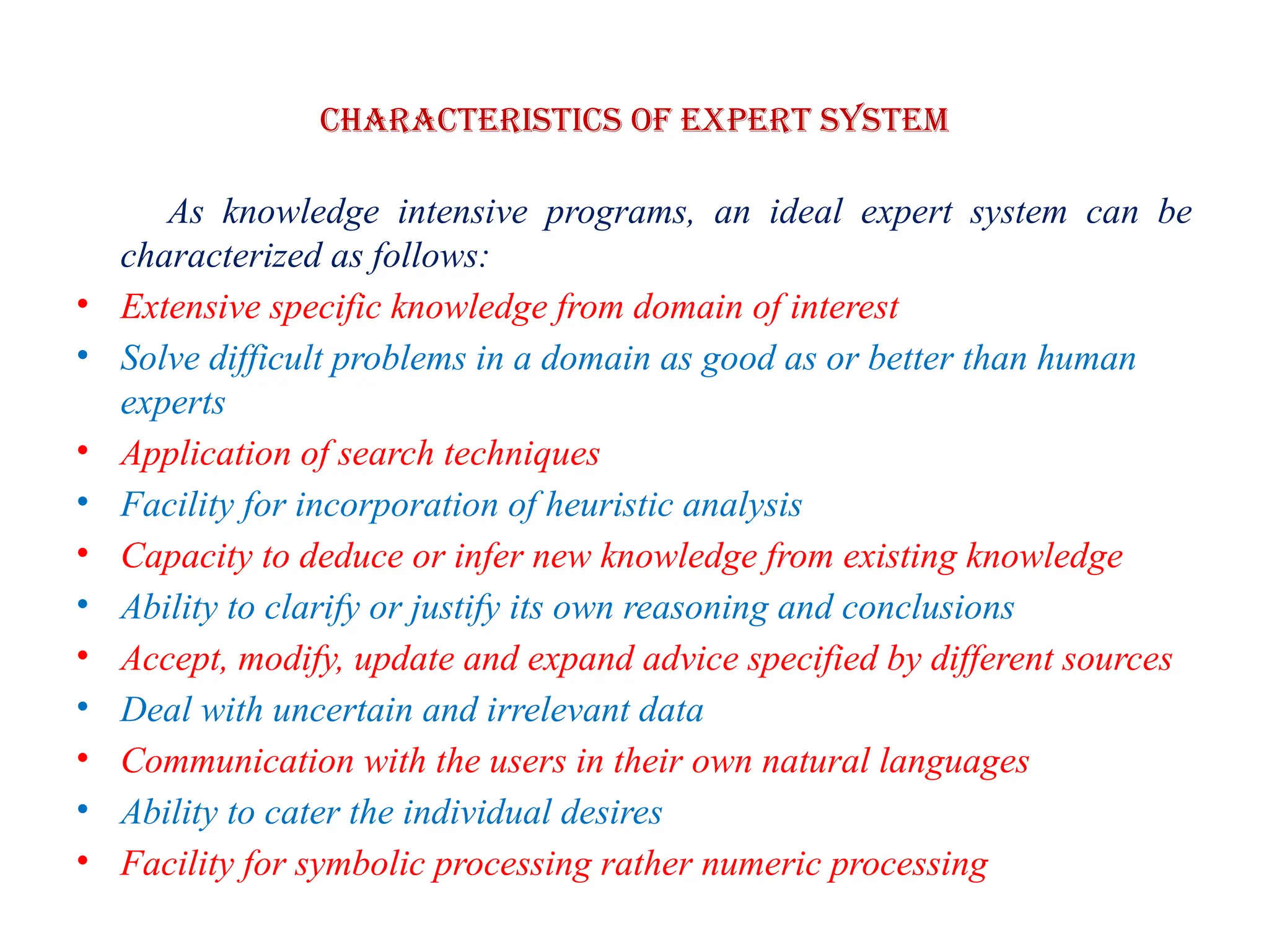 Characteristics of EXPERT SYSTEM
As knowledge intensive programs, an ideal expert system can be
characterized as follows:
• Extensive specific knowledge from domain of interest
• Solve difficult problems in a domain as good as or better than human
experts
• Application of search techniques
• Facility for incorporation of heuristic analysis
• Capacity to deduce or infer new knowledge from existing knowledge
• Ability to clarify or justify its own reasoning and conclusions
• Accept, modify, update and expand advice specified by different sources
• Deal with uncertain and irrelevant data
• Communication with the users in their own natural languages
• Ability to cater the individual desires
• Facility for symbolic processing rather numeric processing
 