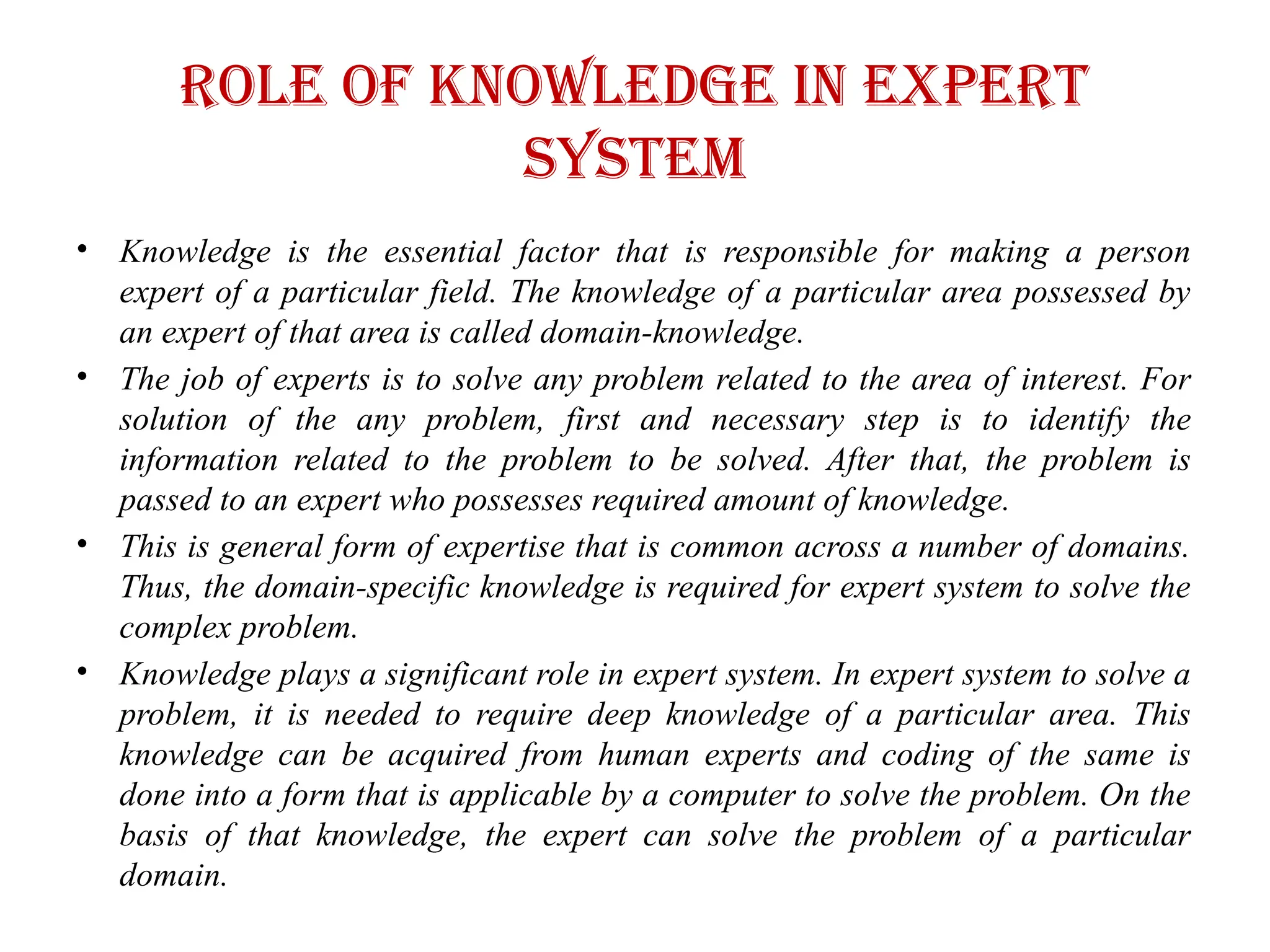 Role of knowledge in expert
system
• Knowledge is the essential factor that is responsible for making a person
expert of a particular field. The knowledge of a particular area possessed by
an expert of that area is called domain-knowledge.
• The job of experts is to solve any problem related to the area of interest. For
solution of the any problem, first and necessary step is to identify the
information related to the problem to be solved. After that, the problem is
passed to an expert who possesses required amount of knowledge.
• This is general form of expertise that is common across a number of domains.
Thus, the domain-specific knowledge is required for expert system to solve the
complex problem.
• Knowledge plays a significant role in expert system. In expert system to solve a
problem, it is needed to require deep knowledge of a particular area. This
knowledge can be acquired from human experts and coding of the same is
done into a form that is applicable by a computer to solve the problem. On the
basis of that knowledge, the expert can solve the problem of a particular
domain.
 