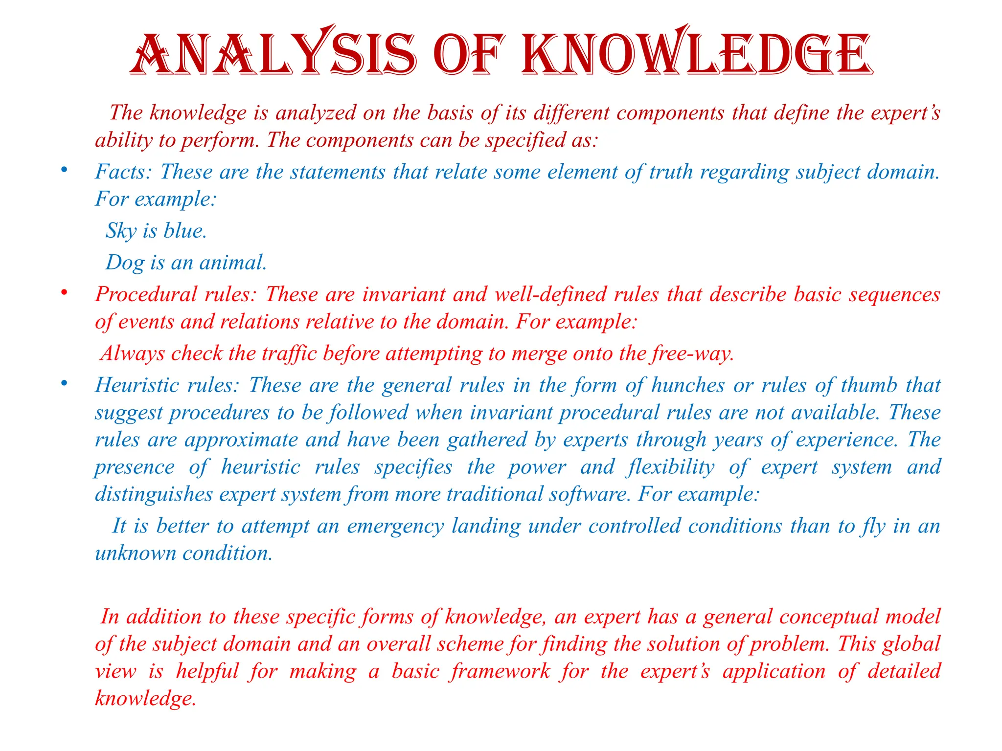 Analysis of knowledge
The knowledge is analyzed on the basis of its different components that define the expert’s
ability to perform. The components can be specified as:
• Facts: These are the statements that relate some element of truth regarding subject domain.
For example:
Sky is blue.
Dog is an animal.
• Procedural rules: These are invariant and well-defined rules that describe basic sequences
of events and relations relative to the domain. For example:
Always check the traffic before attempting to merge onto the free-way.
• Heuristic rules: These are the general rules in the form of hunches or rules of thumb that
suggest procedures to be followed when invariant procedural rules are not available. These
rules are approximate and have been gathered by experts through years of experience. The
presence of heuristic rules specifies the power and flexibility of expert system and
distinguishes expert system from more traditional software. For example:
It is better to attempt an emergency landing under controlled conditions than to fly in an
unknown condition.
In addition to these specific forms of knowledge, an expert has a general conceptual model
of the subject domain and an overall scheme for finding the solution of problem. This global
view is helpful for making a basic framework for the expert’s application of detailed
knowledge.
 