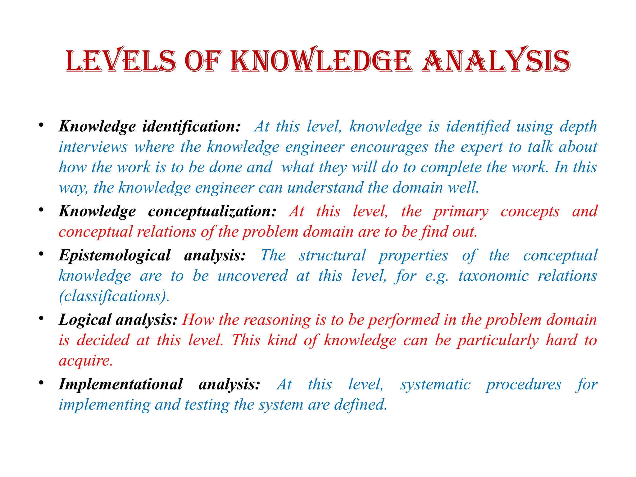 Levels of knowledge analysis
• Knowledge identification: At this level, knowledge is identified using depth
interviews where the knowledge engineer encourages the expert to talk about
how the work is to be done and what they will do to complete the work. In this
way, the knowledge engineer can understand the domain well.
• Knowledge conceptualization: At this level, the primary concepts and
conceptual relations of the problem domain are to be find out.
• Epistemological analysis: The structural properties of the conceptual
knowledge are to be uncovered at this level, for e.g. taxonomic relations
(classifications).
• Logical analysis: How the reasoning is to be performed in the problem domain
is decided at this level. This kind of knowledge can be particularly hard to
acquire.
• Implementational analysis: At this level, systematic procedures for
implementing and testing the system are defined.
 