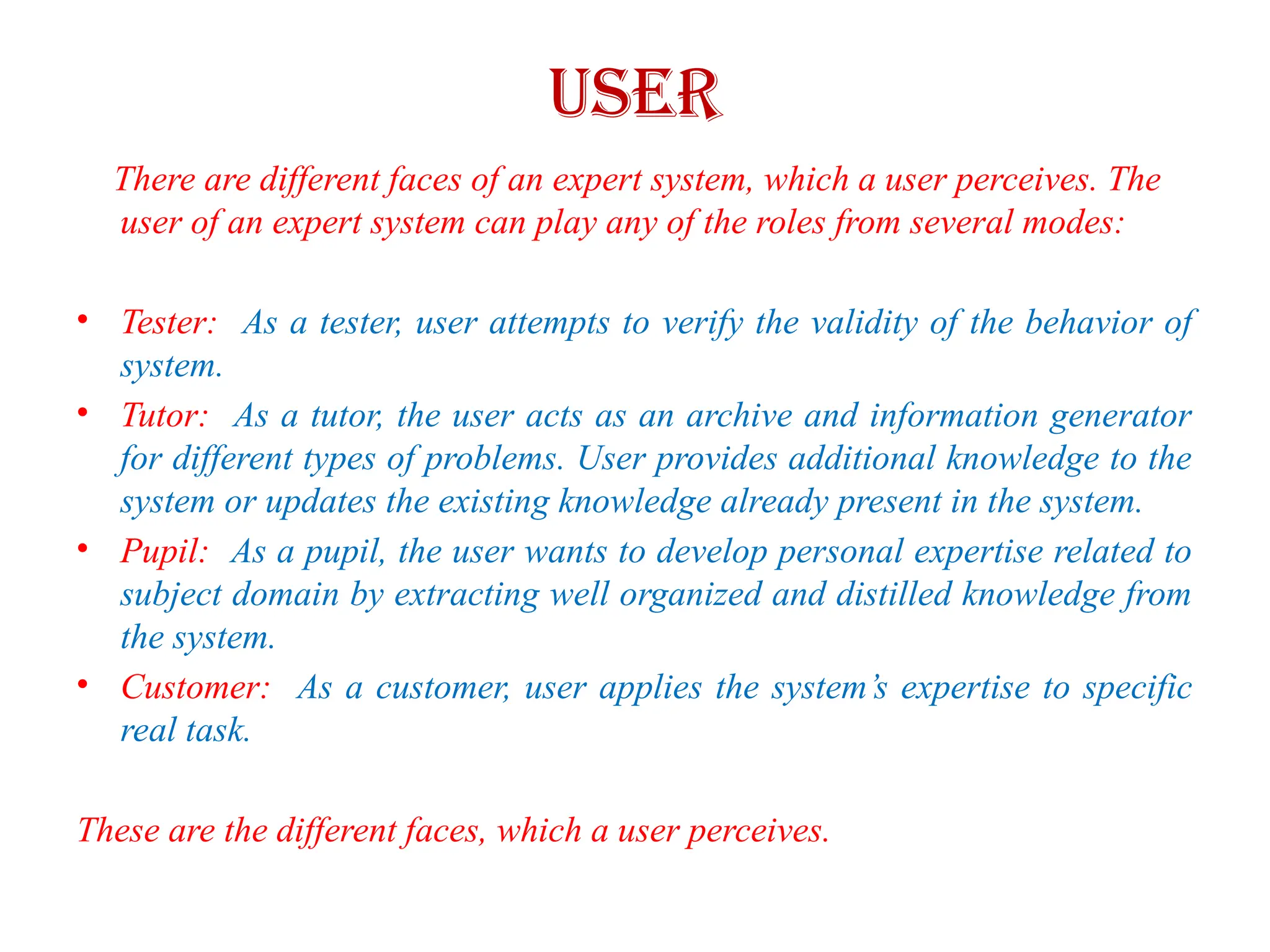 USER
There are different faces of an expert system, which a user perceives. The
user of an expert system can play any of the roles from several modes:
• Tester: As a tester, user attempts to verify the validity of the behavior of
system.
• Tutor: As a tutor, the user acts as an archive and information generator
for different types of problems. User provides additional knowledge to the
system or updates the existing knowledge already present in the system.
• Pupil: As a pupil, the user wants to develop personal expertise related to
subject domain by extracting well organized and distilled knowledge from
the system.
• Customer: As a customer, user applies the system’s expertise to specific
real task.
These are the different faces, which a user perceives.
 