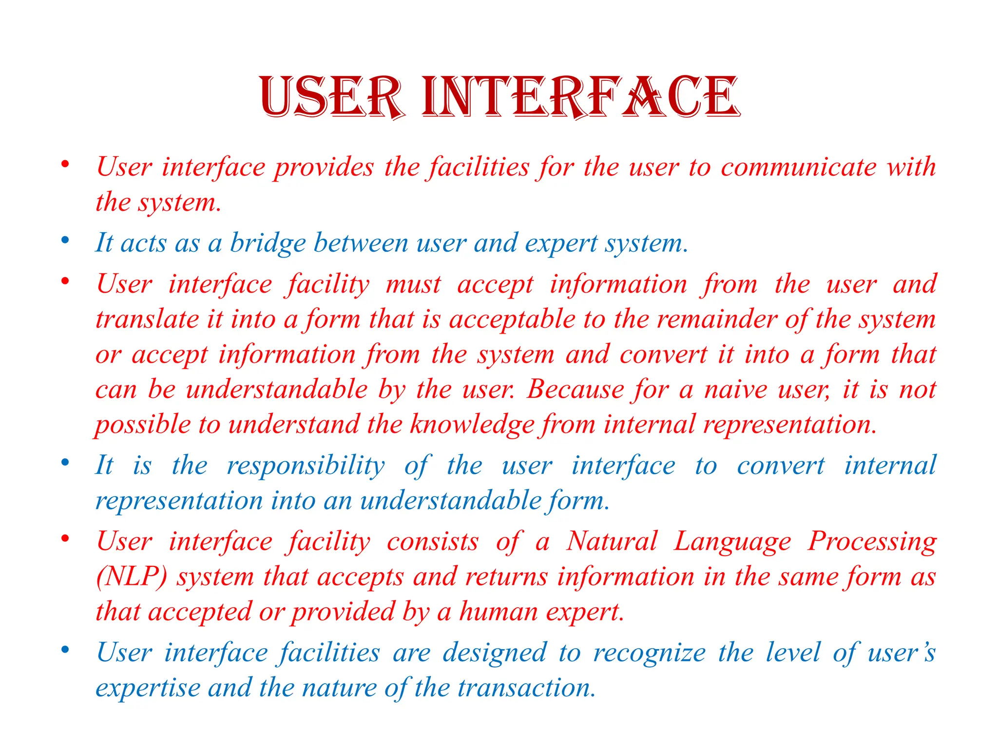 USER INTERFACE
• User interface provides the facilities for the user to communicate with
the system.
• It acts as a bridge between user and expert system.
• User interface facility must accept information from the user and
translate it into a form that is acceptable to the remainder of the system
or accept information from the system and convert it into a form that
can be understandable by the user. Because for a naive user, it is not
possible to understand the knowledge from internal representation.
• It is the responsibility of the user interface to convert internal
representation into an understandable form.
• User interface facility consists of a Natural Language Processing
(NLP) system that accepts and returns information in the same form as
that accepted or provided by a human expert.
• User interface facilities are designed to recognize the level of user’s
expertise and the nature of the transaction.
 
