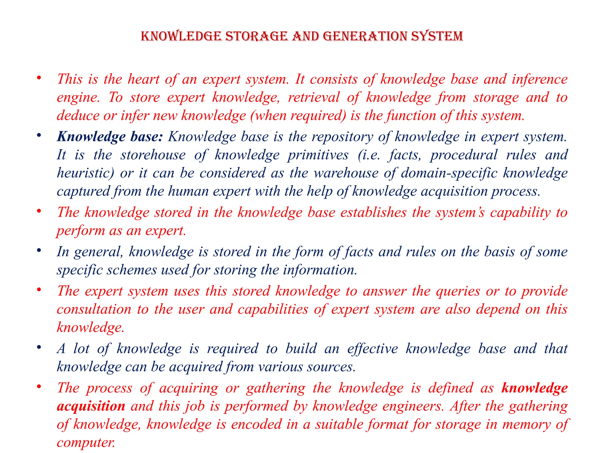 Knowledge storage and Generation system
• This is the heart of an expert system. It consists of knowledge base and inference
engine. To store expert knowledge, retrieval of knowledge from storage and to
deduce or infer new knowledge (when required) is the function of this system.
• Knowledge base: Knowledge base is the repository of knowledge in expert system.
It is the storehouse of knowledge primitives (i.e. facts, procedural rules and
heuristic) or it can be considered as the warehouse of domain-specific knowledge
captured from the human expert with the help of knowledge acquisition process.
• The knowledge stored in the knowledge base establishes the system’s capability to
perform as an expert.
• In general, knowledge is stored in the form of facts and rules on the basis of some
specific schemes used for storing the information.
• The expert system uses this stored knowledge to answer the queries or to provide
consultation to the user and capabilities of expert system are also depend on this
knowledge.
• A lot of knowledge is required to build an effective knowledge base and that
knowledge can be acquired from various sources.
• The process of acquiring or gathering the knowledge is defined as knowledge
acquisition and this job is performed by knowledge engineers. After the gathering
of knowledge, knowledge is encoded in a suitable format for storage in memory of
computer.
 