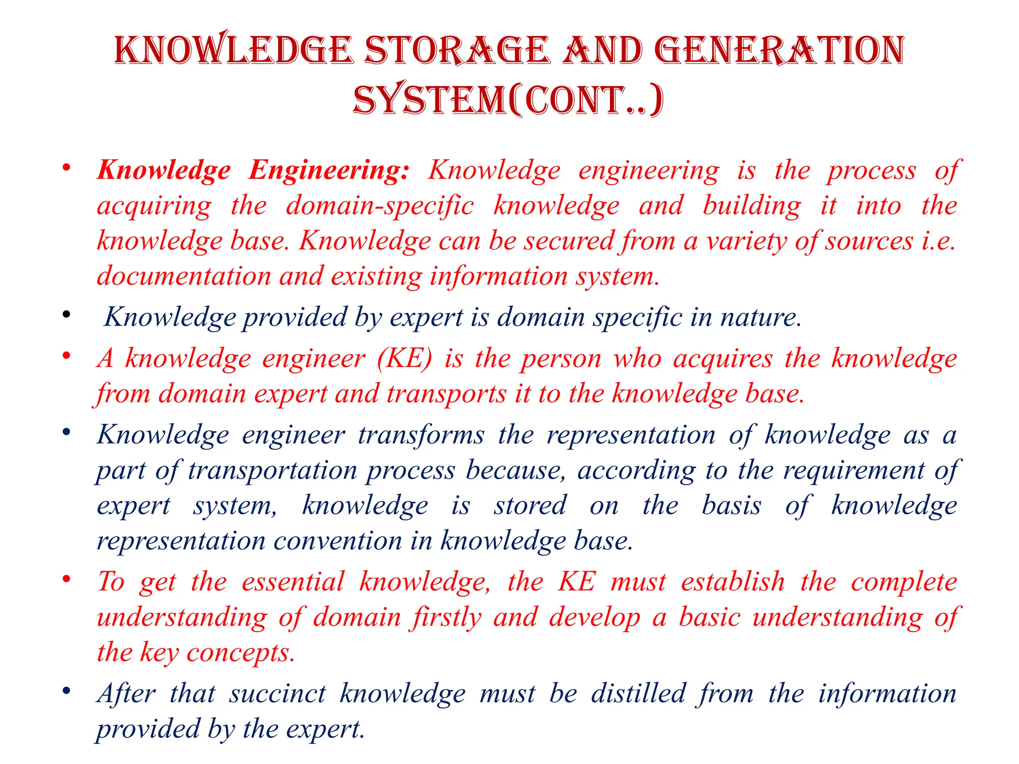 Knowledge storage and Generation
system(CONT..)
• Knowledge Engineering: Knowledge engineering is the process of
acquiring the domain-specific knowledge and building it into the
knowledge base. Knowledge can be secured from a variety of sources i.e.
documentation and existing information system.
• Knowledge provided by expert is domain specific in nature.
• A knowledge engineer (KE) is the person who acquires the knowledge
from domain expert and transports it to the knowledge base.
• Knowledge engineer transforms the representation of knowledge as a
part of transportation process because, according to the requirement of
expert system, knowledge is stored on the basis of knowledge
representation convention in knowledge base.
• To get the essential knowledge, the KE must establish the complete
understanding of domain firstly and develop a basic understanding of
the key concepts.
• After that succinct knowledge must be distilled from the information
provided by the expert.
 