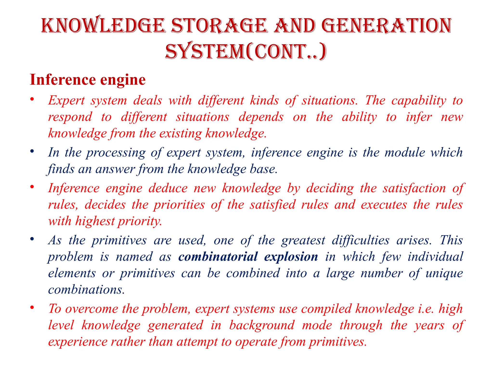 Knowledge storage and Generation
system(CONT..)
Inference engine
• Expert system deals with different kinds of situations. The capability to
respond to different situations depends on the ability to infer new
knowledge from the existing knowledge.
• In the processing of expert system, inference engine is the module which
finds an answer from the knowledge base.
• Inference engine deduce new knowledge by deciding the satisfaction of
rules, decides the priorities of the satisfied rules and executes the rules
with highest priority.
• As the primitives are used, one of the greatest difficulties arises. This
problem is named as combinatorial explosion in which few individual
elements or primitives can be combined into a large number of unique
combinations.
• To overcome the problem, expert systems use compiled knowledge i.e. high
level knowledge generated in background mode through the years of
experience rather than attempt to operate from primitives.
 