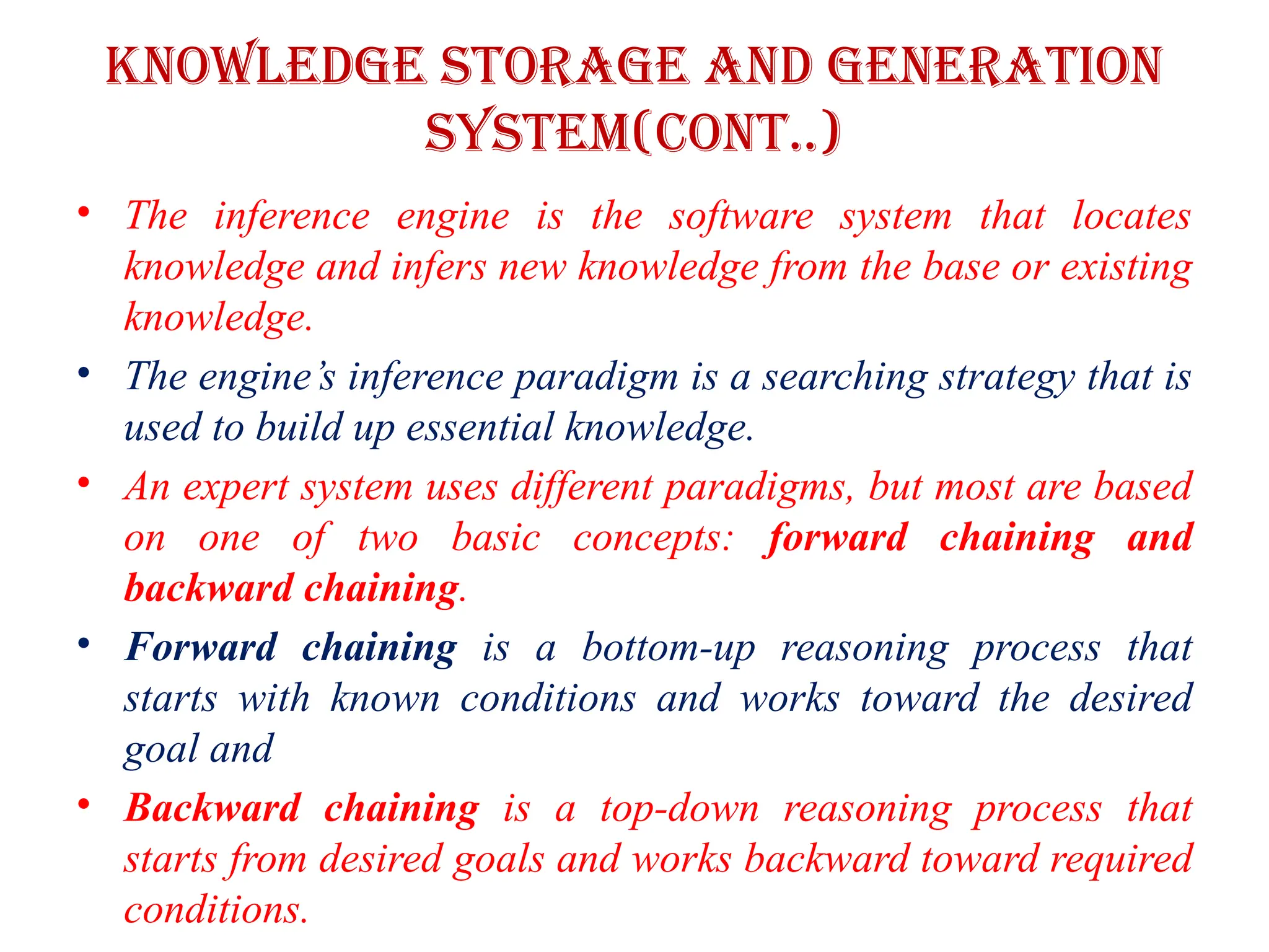 Knowledge storage and Generation
system(CONT..)
• The inference engine is the software system that locates
knowledge and infers new knowledge from the base or existing
knowledge.
• The engine’s inference paradigm is a searching strategy that is
used to build up essential knowledge.
• An expert system uses different paradigms, but most are based
on one of two basic concepts: forward chaining and
backward chaining.
• Forward chaining is a bottom-up reasoning process that
starts with known conditions and works toward the desired
goal and
• Backward chaining is a top-down reasoning process that
starts from desired goals and works backward toward required
conditions.
 