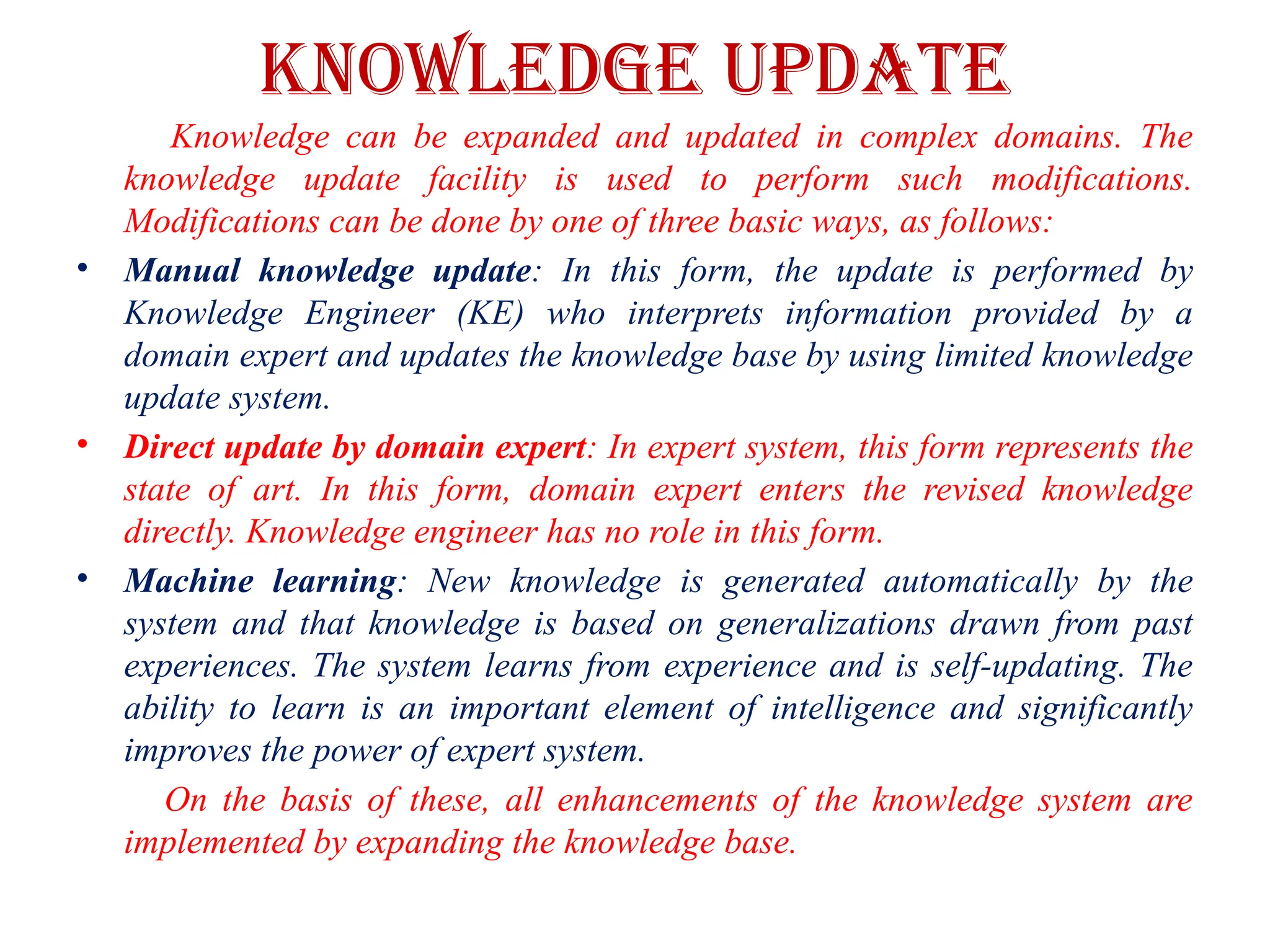 KNOWLEDGE UPDATE
Knowledge can be expanded and updated in complex domains. The
knowledge update facility is used to perform such modifications.
Modifications can be done by one of three basic ways, as follows:
• Manual knowledge update: In this form, the update is performed by
Knowledge Engineer (KE) who interprets information provided by a
domain expert and updates the knowledge base by using limited knowledge
update system.
• Direct update by domain expert: In expert system, this form represents the
state of art. In this form, domain expert enters the revised knowledge
directly. Knowledge engineer has no role in this form.
• Machine learning: New knowledge is generated automatically by the
system and that knowledge is based on generalizations drawn from past
experiences. The system learns from experience and is self-updating. The
ability to learn is an important element of intelligence and significantly
improves the power of expert system.
On the basis of these, all enhancements of the knowledge system are
implemented by expanding the knowledge base.
 