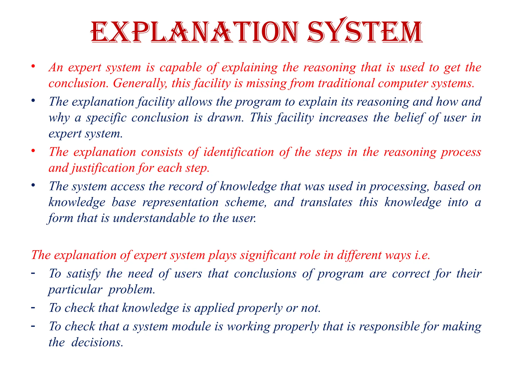 EXPLANATION SYSTEM
• An expert system is capable of explaining the reasoning that is used to get the
conclusion. Generally, this facility is missing from traditional computer systems.
• The explanation facility allows the program to explain its reasoning and how and
why a specific conclusion is drawn. This facility increases the belief of user in
expert system.
• The explanation consists of identification of the steps in the reasoning process
and justification for each step.
• The system access the record of knowledge that was used in processing, based on
knowledge base representation scheme, and translates this knowledge into a
form that is understandable to the user.
The explanation of expert system plays significant role in different ways i.e.
- To satisfy the need of users that conclusions of program are correct for their
particular problem.
- To check that knowledge is applied properly or not.
- To check that a system module is working properly that is responsible for making
the decisions.
 