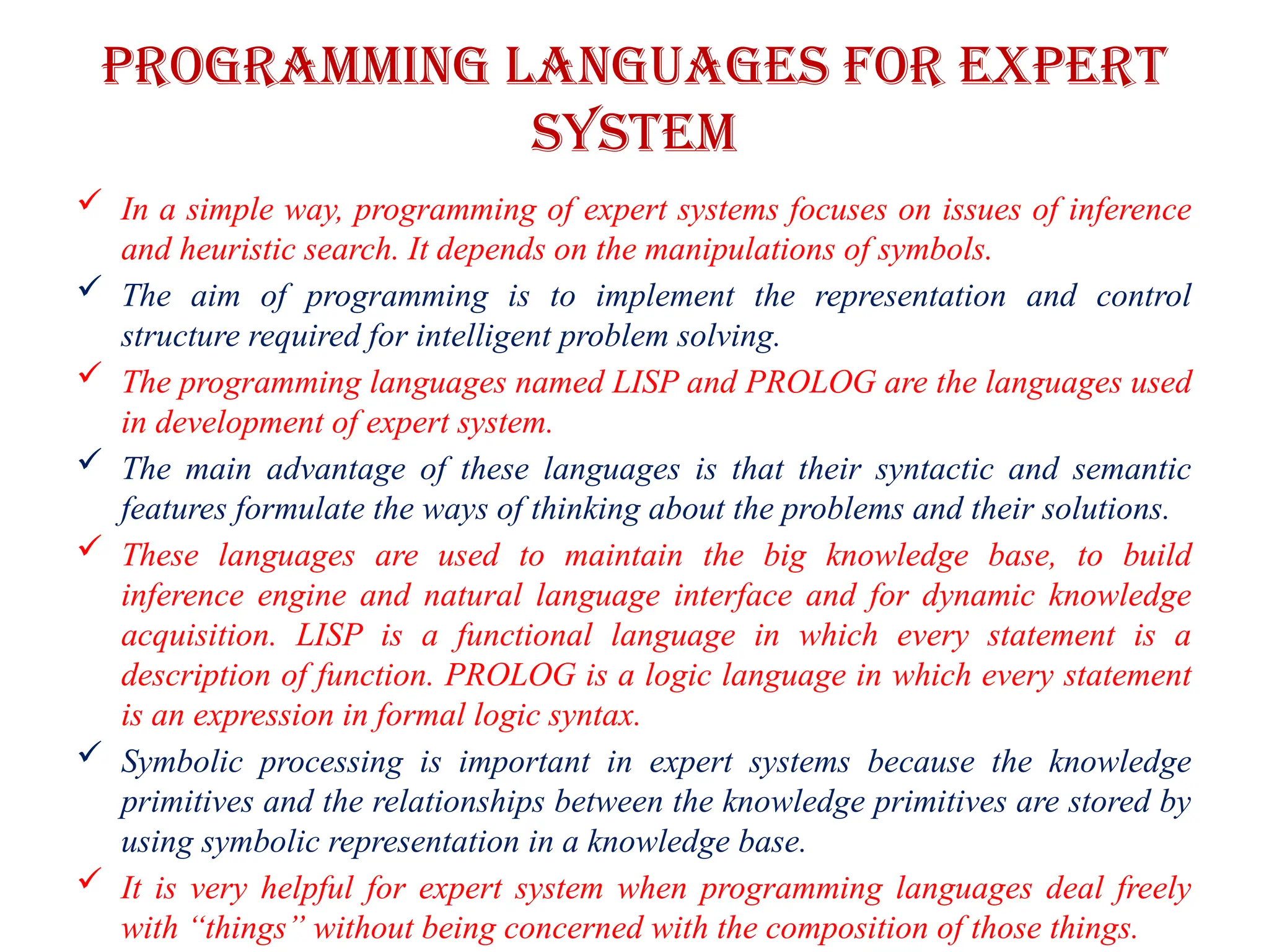 PROGRAMMING LANGUAGES FOR EXPERT
SYSTEM
 In a simple way, programming of expert systems focuses on issues of inference
and heuristic search. It depends on the manipulations of symbols.
 The aim of programming is to implement the representation and control
structure required for intelligent problem solving.
 The programming languages named LISP and PROLOG are the languages used
in development of expert system.
 The main advantage of these languages is that their syntactic and semantic
features formulate the ways of thinking about the problems and their solutions.
 These languages are used to maintain the big knowledge base, to build
inference engine and natural language interface and for dynamic knowledge
acquisition. LISP is a functional language in which every statement is a
description of function. PROLOG is a logic language in which every statement
is an expression in formal logic syntax.
 Symbolic processing is important in expert systems because the knowledge
primitives and the relationships between the knowledge primitives are stored by
using symbolic representation in a knowledge base.
 It is very helpful for expert system when programming languages deal freely
with “things” without being concerned with the composition of those things.
 