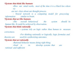 •Systems that think like humans
-How our mind works, most of the time it is a black box where
we
are not clear about our thought process.
- Neural network is a computing model for processing
information similar to brain.
•Systems that act like humans
-The overall behaviorof the system should be
human like. It could be achieved by observation.
•Systems that think rationally
- systems rely on logic rather than human to measure
correctness.
-For thinking rationally or logically, logic formulas and
theories are used for synthesizing outcomes.
•Systems that act rationally
-Rational behavior means doing right thing.
-Goal is to develop systems that are
rational and sufficient
 