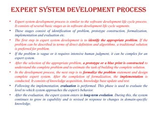 Expert system development process
• Expert system development process is similar to the software development life cycle process.
It consists of several basic stages as in software development life cycle segments.
• These stages consist of identification of problem, prototype construction, formalization,
implementation and evaluation etc.
• The first step in expert system development is to identify the appropriate problem. If the
problem can be described in terms of direct definition and algorithms, a traditional solution
is preferred for problem.
• If the problem is vague or it requires intensive human judgment, it can be complex for an
expert system.
• After the selection of the appropriate problem, a prototype or a blue print is constructed to
understand the complete problem and to estimate the task of building the complete solution.
• In the development process, the next step is to formalize the problem statement and design
complete expert system. After the completion of formalization, the implementation is
conducted. It consists of knowledge acquisition, knowledge base update and test.
• Following the implementation, evaluation is performed. This phase is used to evaluate the
level to which system approaches the expert’s behavior.
• After the evaluation, the expert system enters in long-term evolution. During this, the system
continues to grow in capability and is revised in response to changes in domain-specific
knowledge.
 