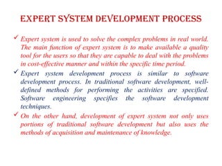 Expert system development process
 Expert system is used to solve the complex problems in real world.
The main function of expert system is to make available a quality
tool for the users so that they are capable to deal with the problems
in cost-effective manner and within the specific time period.
 Expert system development process is similar to software
development process. In traditional software development, well-
defined methods for performing the activities are specified.
Software engineering specifies the software development
techniques.
 On the other hand, development of expert system not only uses
portions of traditional software development but also uses the
methods of acquisition and maintenance of knowledge.
 