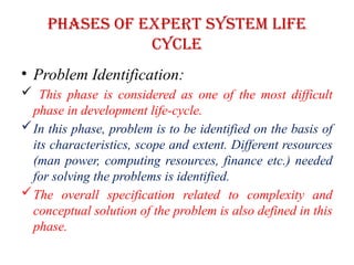 Phases of EXPERT SYSTEM LIFE
CYCLE
• Problem Identification:
 This phase is considered as one of the most difficult
phase in development life-cycle.
In this phase, problem is to be identified on the basis of
its characteristics, scope and extent. Different resources
(man power, computing resources, finance etc.) needed
for solving the problems is identified.
The overall specification related to complexity and
conceptual solution of the problem is also defined in this
phase.
 