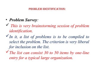 Problem Identification:
• Problem Survey:
 This is very brainstorming session of problem
identification.
In it, a list of problems is to be compiled to
select the problem. The criterion is very liberal
for inclusion on the list.
The list can consist 30 to 50 items by one-line
entry for a typical large organization.
 