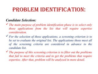 Problem Identification:
Candidate Selection:
 The main purpose of problem identification phase is to select only
those applications from the list that will require expertise
consideration.
 For the selection of those applications, a screening criterion is to
be set to evaluate the original list. The applications those meet all
of the screening criteria are considered in advance to the
candidate list.
 The purpose of this screening criterion is to filter out the problems
that fail to meet the criteria and to get the problems that require
expertise. After that, problem will be analyzed in more detail.
 