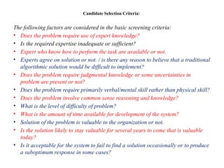 Candidate Selection Criteria:
The following factors are considered in the basic screening criteria:
• Does the problem require use of expert knowledge?
• Is the required expertise inadequate or sufficient?
• Expert who know how to perform the task are available or not.
• Experts agree on solution or not. / is there any reason to believe that a traditional
algorithmic solution would be difficult to implement?
• Does the problem require judgmental knowledge or some uncertainties in
problem are present or not?
• Does the problem require primarily verbal/mental skill rather than physical skill?
• Does the problem involve common sense reasoning and knowledge?
• What is the level of difficulty of problem?
• What is the amount of time available for development of the system?
• Solution of the problem is valuable to the organization or not.
• Is the solution likely to stay valuable for several years to come that is valuable
today?
• Is it acceptable for the system to fail to find a solution occasionally or to produce
a suboptimum response in some cases?
 