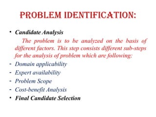 Problem Identification:
• Candidate Analysis
The problem is to be analyzed on the basis of
different factors. This step consists different sub-steps
for the analysis of problem which are following:
- Domain applicability
- Expert availability
- Problem Scope
- Cost-benefit Analysis
• Final Candidate Selection
 