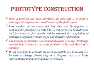 PROTOTYPE CONSTRUCTION
 Once a problem has been identified, the next task is to build a
prototype that represents a small model of the final system.
 Less number of test cases and less time will be required to
complete the prototype (i.e only 5 to 10 test cases will be addressed
and few weeks to few months will be required for completion of
prototype) depending on the scope and difficulty of problem.
 The process of prototype is to build a blueprint of model. Prototype
construction is same as an artist produce a charcoal sketch of a
painting.
 It will be helpful to estimate the work accurately in a form that will
be easy to change. Prototyping as a blueprint acts as a lively
representative in planning and design process.
 