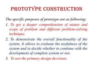 PROTOTYPE CONSTRUCTION
The specific purposes of prototype are as following:
1. To get a deeper comprehension of nature and
scope of problem and different problem-solving
technique.
2. To demonstrate the overall functionality of the
system. It allows to evaluate the usefulness of the
system and to decide whether to continue with the
development of complete system or not.
3. To test the primary design decisions.
 