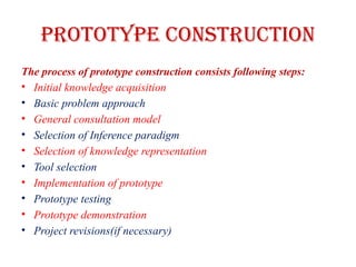 PROTOTYPE CONSTRUCTION
The process of prototype construction consists following steps:
• Initial knowledge acquisition
• Basic problem approach
• General consultation model
• Selection of Inference paradigm
• Selection of knowledge representation
• Tool selection
• Implementation of prototype
• Prototype testing
• Prototype demonstration
• Project revisions(if necessary)
 