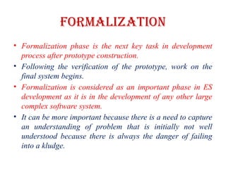 FORMALIZATION
• Formalization phase is the next key task in development
process after prototype construction.
• Following the verification of the prototype, work on the
final system begins.
• Formalization is considered as an important phase in ES
development as it is in the development of any other large
complex software system.
• It can be more important because there is a need to capture
an understanding of problem that is initially not well
understood because there is always the danger of failing
into a kludge.
 