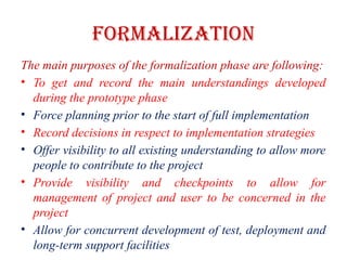 FORMALIZATION
The main purposes of the formalization phase are following:
• To get and record the main understandings developed
during the prototype phase
• Force planning prior to the start of full implementation
• Record decisions in respect to implementation strategies
• Offer visibility to all existing understanding to allow more
people to contribute to the project
• Provide visibility and checkpoints to allow for
management of project and user to be concerned in the
project
• Allow for concurrent development of test, deployment and
long-term support facilities
 