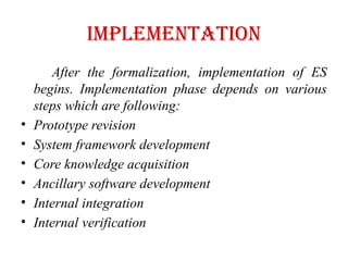IMPLEMENTATION
After the formalization, implementation of ES
begins. Implementation phase depends on various
steps which are following:
• Prototype revision
• System framework development
• Core knowledge acquisition
• Ancillary software development
• Internal integration
• Internal verification
 