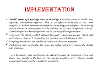 IMPLEMENTATION
• Establishment of knowledge base partitioning: Knowledge base is divided into
logically independent segments. This is the effective technique to deal with
complexity in which system is decomposed into manageable sub-parts. Partitioning
can be done at an architectural level by dividing the task into independent subtask.
Partitioning within knowledge base can be done by following concepts:
 Cohesion: The extent to which different knowledge chunks are closely related with
each other i.e. how well the parts of a segment are closed with each other.
 Coupling: It identifies the number of connections between segments.
 Partitioning base: It specifies the properties that are used for grouping the chunks
into segments.
For knowledge base partitioning, the KE first selects the partitioning base and
then groups chunks on the basis of cohesion and coupling where cohesion should
be maximized and coupling should be minimized.
 