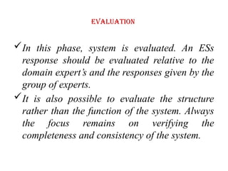 Evaluation
In this phase, system is evaluated. An ESs
response should be evaluated relative to the
domain expert’s and the responses given by the
group of experts.
It is also possible to evaluate the structure
rather than the function of the system. Always
the focus remains on verifying the
completeness and consistency of the system.
 