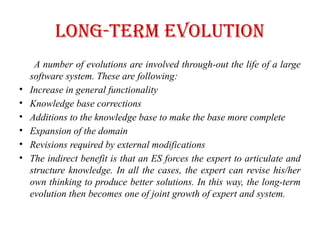 Long-Term Evolution
A number of evolutions are involved through-out the life of a large
software system. These are following:
• Increase in general functionality
• Knowledge base corrections
• Additions to the knowledge base to make the base more complete
• Expansion of the domain
• Revisions required by external modifications
• The indirect benefit is that an ES forces the expert to articulate and
structure knowledge. In all the cases, the expert can revise his/her
own thinking to produce better solutions. In this way, the long-term
evolution then becomes one of joint growth of expert and system.
 