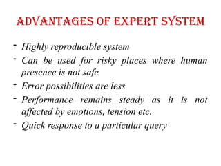 Advantages of Expert System
- Highly reproducible system
- Can be used for risky places where human
presence is not safe
- Error possibilities are less
- Performance remains steady as it is not
affected by emotions, tension etc.
- Quick response to a particular query
 
