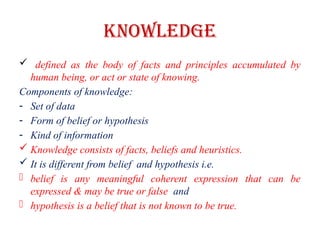 Knowledge
 defined as the body of facts and principles accumulated by
human being, or act or state of knowing.
Components of knowledge:
- Set of data
- Form of belief or hypothesis
- Kind of information
 Knowledge consists of facts, beliefs and heuristics.
 It is different from belief and hypothesis i.e.
- belief is any meaningful coherent expression that can be
expressed & may be true or false and
- hypothesis is a belief that is not known to be true.
 