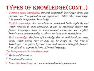Types of Knowledge(cont..)
- Common sense knowledge: general contextual knowledge about any
phenomenon. It is gained by our experience. Unlike other knowledge,
it is domain independent knowledge.
- Explicit knowledge: the one which an individual holds explicitly and
which remains in ones conscious. It can be expressed clearly into
formal languages such as mathematical expression etc. explicit
knowledge is communicable to others, verbally or in stored form.
- Tacit knowledge: the form of knowledge that an individual possesses
about which he/she may or may not be aware of. This type of
knowledge is acquired by experience and involves intangible factors.
It is difficult to express in form of formal language.
Can be represented in two dimensions:
 Technical dimension
 Cognitive dimension
- Uncertain knowledge: it is uncertain and usually incomplete.
 