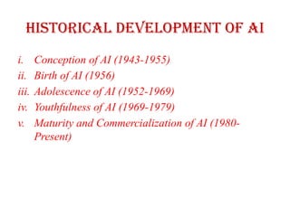 Historical Development of AI
i. Conception of AI (1943-1955)
ii. Birth of AI (1956)
iii. Adolescence of AI (1952-1969)
iv. Youthfulness of AI (1969-1979)
v. Maturity and Commercialization of AI (1980-
Present)
 