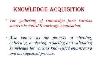 Knowledge Acquisition
- The gathering of knowledge from various
sources is called Knowledge Acquisition.
- Also known as the process of eliciting,
collecting, analyzing, modeling and validating
knowledge for various knowledge engineering
and management process.
 