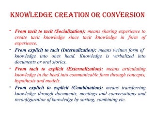Knowledge Creation or Conversion
- From tacit to tacit (Socialization): means sharing experience to
create tacit knowledge since tacit knowledge in form of
experience.
- From explicit to tacit (Internalization): means written form of
knowledge into ones head. Knowledge is verbalized into
documents or oral stories.
- From tacit to explicit (Externalization): means articulating
knowledge in the head into communicable form through concepts,
hypothesis and models.
- From explicit to explicit (Combination): means transferring
knowledge through documents, meetings and conversations and
reconfiguration of knowledge by sorting, combining etc.
 