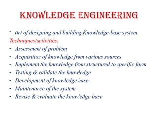 Knowledge Engineering
- art of designing and building Knowledge-base system.
Techniques/activities:
- Assessment of problem
- Acquisition of knowledge from various sources
- Implement the knowledge from structured to specific form
- Testing & validate the knowledge
- Development of knowledge base
- Maintenance of the system
- Revise & evaluate the knowledge base
 